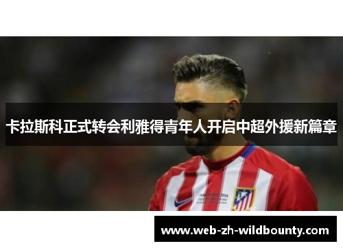 卡拉斯科正式转会利雅得青年人开启中超外援新篇章