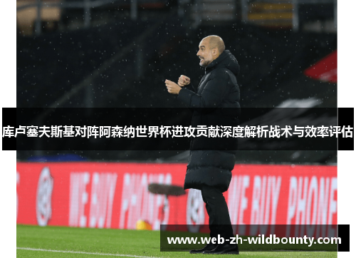 库卢塞夫斯基对阵阿森纳世界杯进攻贡献深度解析战术与效率评估 库卢塞夫斯基对阵阿森纳世界杯进攻贡献深度解析战术与效率评估