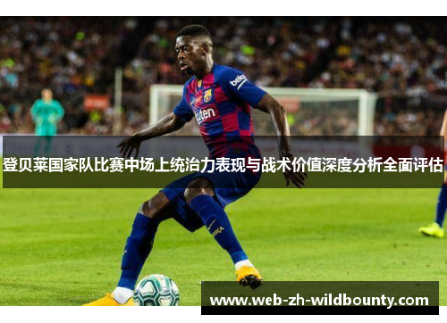 登贝莱国家队比赛中场上统治力表现与战术价值深度分析全面评估 登贝莱国家队比赛中场上统治力表现与战术价值深度分析全面评估