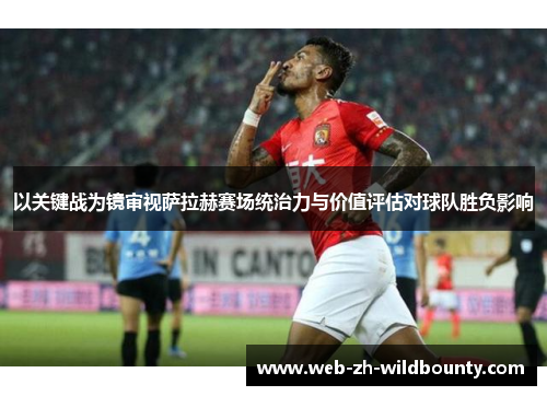 以关键战为镜审视萨拉赫赛场统治力与价值评估对球队胜负影响 以关键战为镜审视萨拉赫赛场统治力与价值评估对球队胜负影响